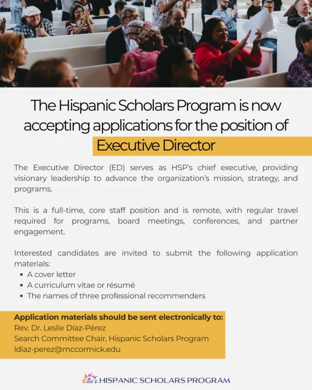 The Hispanic Scholars Program (HSP) is now accepting applications for the position of Executive Director. This is a full-time, core staff position and is remote, with regular travel required for programs, board meetings, conferences, and partner engagement.⁠
⁠
Application materials should be sent electronically to:⁠
Rev. Dr. Leslie Díaz-Pérez⁠
Search Committee Chair, Hispanic Scholars Program⁠
ldiaz-perez@mccormick.edu⁠
⁠
Find more information at the link in our bio.